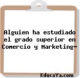 Alguien ha estudiado el grado superior en Comercio y Marketing?