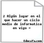 ¿ Algún lugar en el que hacer un ciclo medio de informatica en vigo ?