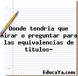 Donde tendria que mirar o preguntar para las equivalencias de titulos?