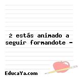 ¿ estás animado a seguir formandote ?