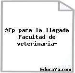 ¿Fp para la llegada Facultad de veterinaria?