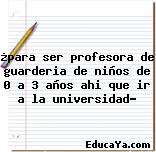 ¿para ser profesora de guarderia de niños de 0 a 3 años ahi que ir a la universidad?