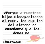 ¿Porque a nuestros hijos Discapacitados el PSOE, los expulsa del sistema de enseñanza y a los demas no?