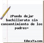 ¿Puedo dejar bachillerato sin consentimiento de los padres?