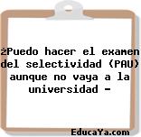 ¿Puedo hacer el examen del selectividad (PAU) aunque no vaya a la universidad ?