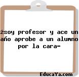 ¿soy profesor y ace un año aprobe a un alumno por la cara?