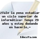 ¿Vale la pena estudiar un ciclo superior de informática? Tengo 29 años y estoy dudando en hacerlo.?