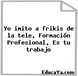 Yo imito a frikis de la tele. Formación Profesional. Es tu trabajo