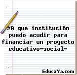 ¿A que institución puedo acudir para financiar un proyecto educativo-social?