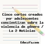 Cinco cortos creados por adolescentes concientizan sobre la violencia de género / La 2 Noticias