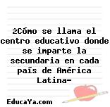 ¿Cómo se llama el centro educativo donde se imparte la secundaria en cada país de América Latina?