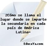 ¿Cómo se llama el lugar donde se imparte la secundaria en cada país de América Latina?