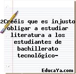 ¿Creéis que es injusto obligar a estudiar literatura a los estudiantes de bachillerato tecnológico?