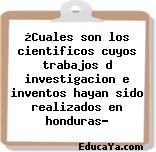 ¿Cuales son los cientificos cuyos trabajos d investigacion e inventos hayan sido realizados en honduras?