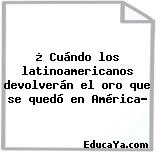 ¿ Cuándo los latinoamericanos devolverán el oro que se quedó en América?