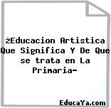 ¿Educacion Artistica Que Significa Y De Que se trata en La Primaria?