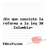 ¿En que consiste la reforma a la ley 30 Colombia?