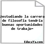 ¿estudiando la carrera de filosofía tendría buenas oportunidades de trabajo?