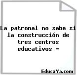 La patronal no sabe si la construcción de tres centros educativos …