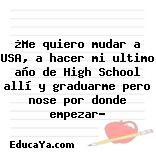 ¿Me quiero mudar a USA, a hacer mi ultimo año de High School allí y graduarme pero nose por donde empezar?