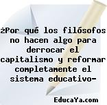 ¿Por qué los filósofos no hacen algo para derrocar el capitalismo y reformar completamente el sistema educativo?