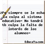 ¿Pq siempre se le echa la culpa al sistema educativo? No tendrá tb culpa la falta de interés de los alumnos?