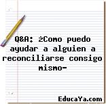 Q&A: ¿Como puedo ayudar a alguien a reconciliarse consigo mismo?