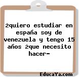 ¿quiero estudiar en españa soy de venezuela y tengo 15 años ¿que necesito hacer?