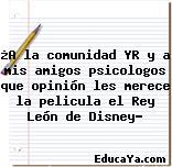 ¿A la comunidad YR y a mis amigos psicologos que opinión les merece la pelicula el Rey León de Disney?