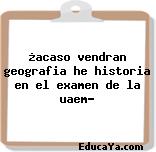 ¿acaso vendran geografia he historia en el examen de la uaem?