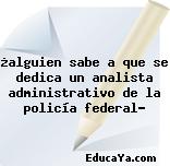 ¿alguien sabe a que se dedica un analista administrativo de la policía federal?