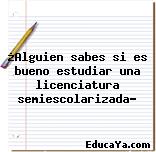 ¿Alguien sabes si es bueno estudiar una licenciatura semiescolarizada?