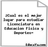 ¿Cual es el mejor lugar para estudiar Licenciatura en Educacion Fisica y Deportes?