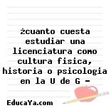 ¿cuanto cuesta estudiar una licenciatura como cultura fisica, historia o psicologia en la U de G ?