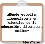 ¿Dónde estudiar licenciatura en ciencias de la educación, literatura online?