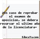 ¿En caso de reprobar el examen de oposicion, se debera recursar el ultimo año de la licenciatura?