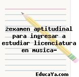 ¿examen aptitudinal para ingresar a estudiar licenciatura en musica?