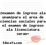 ¿examen de ingreso ala unam¿para el area de ciencias sociales para el examen de ingreso ala licenciatura seran?