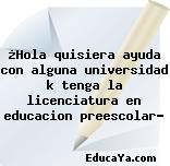 ¿Hola quisiera ayuda con alguna universidad k tenga la licenciatura en educacion preescolar?