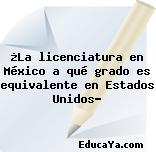 ¿La licenciatura en México a qué grado es equivalente en Estados Unidos?