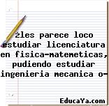 ¿les parece loco estudiar licenciatura en fisica-matemeticas, pudiendo estudiar ingenieria mecanica o?