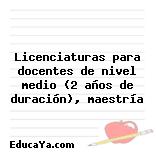 Licenciaturas para docentes de nivel medio (2 años de duración), maestría