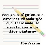 ¿ocupo a alguien que este estudiando y/o aya terminado la nivelacion a la licenciatura?