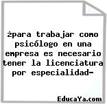 ¿para trabajar como psicólogo en una empresa es necesario tener la licenciatura por especialidad?