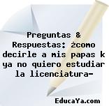 Preguntas & Respuestas: ¿como decirle a mis papas k ya no quiero estudiar la licenciatura?