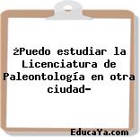 ¿Puedo estudiar la Licenciatura de Paleontología en otra ciudad?