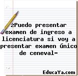 ¿Puedo presentar examen de ingreso a licenciatura si voy a presentar examen único de ceneval?