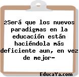 ¿Será que los nuevos paradigmas en la educación están haciéndola más deficiente aun, en vez de mejor?