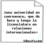 ¿una univeridad en cuernavaca, que de beca y tenga la licenciatura en relaciones internacionales?