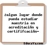 ¿algun lugar donde pueda estudiar maestria en acreditaciòn y certififcaciòn?